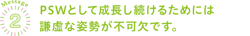 PSWとして成長し続けるためには謙虚な姿勢が不可欠です。